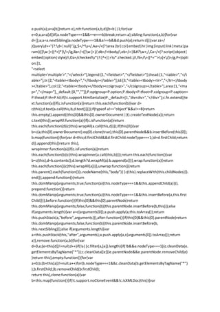 e.push(a);a=a[b]}return e},nth:function(a,b,d){b=b||1;for(var
e=0;a;a=a[d])if(a.nodeType===1&&++e===b)break;return a},sibling:function(a,b){for(var
d=[];a;a=a.nextSibling)a.nodeType===1&&a!==b&&d.push(a);return d}});var za=/
jQueryd+="(?:d+|null)"/g,$=/^s+/,Aa=/<(?!area|br|col|embed|hr|img|input|link|meta|pa
ram)(([w:]+)[^>]*)/>/ig,Ba=/<([w:]+)/,db=/<tbody/i,eb=/<|&#?w+;/,Ca=/<(?:script|object|
embed|option|style)/i,Da=/checkeds*(?:[^=]|=s*.checked.)/i,fb=/=([^="'>s]+/)>/g,P={opti
on:[1,
"<select
multiple='multiple'>","</select>"],legend:[1,"<fieldset>","</fieldset>"],thead:[1,"<table>","</t
able>"],tr:[2,"<table><tbody>","</tbody></table>"],td:[3,"<table><tbody><tr>","</tr></tbody
></table>"],col:[2,"<table><tbody></tbody><colgroup>","</colgroup></table>"],area:[1,"<ma
p>","</map>"],_default:[0,"",""]};P.optgroup=P.option;P.tbody=P.tfoot=P.colgroup=P.caption=
P.thead;P.th=P.td;if(!c.support.htmlSerialize)P._default=[1,"div<div>","</div>"];c.fn.extend({te
xt:function(a){if(c.isFunction(a))return this.each(function(b){var d=
c(this);d.text(a.call(this,b,d.text()))});if(typeof a!=="object"&&a!==B)return
this.empty().append((this[0]&&this[0].ownerDocument||t).createTextNode(a));return
c.text(this)},wrapAll:function(a){if(c.isFunction(a))return
this.each(function(d){c(this).wrapAll(a.call(this,d))});if(this[0]){var
b=c(a,this[0].ownerDocument).eq(0).clone(true);this[0].parentNode&&b.insertBefore(this[0]);
b.map(function(){for(var d=this;d.firstChild&&d.firstChild.nodeType===1;)d=d.firstChild;return
d}).append(this)}return this},
wrapInner:function(a){if(c.isFunction(a))return
this.each(function(b){c(this).wrapInner(a.call(this,b))});return this.each(function(){var
b=c(this),d=b.contents();d.length?d.wrapAll(a):b.append(a)})},wrap:function(a){return
this.each(function(){c(this).wrapAll(a)})},unwrap:function(){return
this.parent().each(function(){c.nodeName(this,"body")||c(this).replaceWith(this.childNodes)}).
end()},append:function(){return
this.domManip(arguments,true,function(a){this.nodeType===1&&this.appendChild(a)})},
prepend:function(){return
this.domManip(arguments,true,function(a){this.nodeType===1&&this.insertBefore(a,this.first
Child)})},before:function(){if(this[0]&&this[0].parentNode)return
this.domManip(arguments,false,function(b){this.parentNode.insertBefore(b,this)});else
if(arguments.length){var a=c(arguments[0]);a.push.apply(a,this.toArray());return
this.pushStack(a,"before",arguments)}},after:function(){if(this[0]&&this[0].parentNode)return
this.domManip(arguments,false,function(b){this.parentNode.insertBefore(b,
this.nextSibling)});else if(arguments.length){var
a=this.pushStack(this,"after",arguments);a.push.apply(a,c(arguments[0]).toArray());return
a}},remove:function(a,b){for(var
d=0,e;(e=this[d])!=null;d++)if(!a||c.filter(a,[e]).length){if(!b&&e.nodeType===1){c.cleanData(e.
getElementsByTagName("*"));c.cleanData([e])}e.parentNode&&e.parentNode.removeChild(e)
}return this},empty:function(){for(var
a=0,b;(b=this[a])!=null;a++)for(b.nodeType===1&&c.cleanData(b.getElementsByTagName("*")
);b.firstChild;)b.removeChild(b.firstChild);
return this},clone:function(a){var
b=this.map(function(){if(!c.support.noCloneEvent&&!c.isXMLDoc(this)){var
 