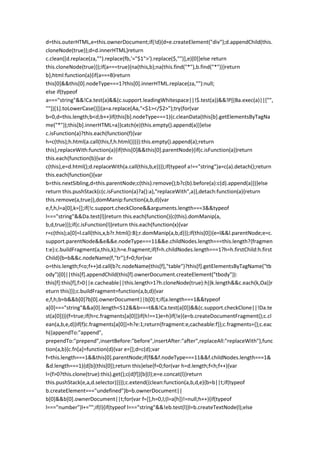 d=this.outerHTML,e=this.ownerDocument;if(!d){d=e.createElement("div");d.appendChild(this.
cloneNode(true));d=d.innerHTML}return
c.clean([d.replace(za,"").replace(fb,'="$1">').replace($,"")],e)[0]}else return
this.cloneNode(true)});if(a===true){na(this,b);na(this.find("*"),b.find("*"))}return
b},html:function(a){if(a===B)return
this[0]&&this[0].nodeType===1?this[0].innerHTML.replace(za,""):null;
else if(typeof
a==="string"&&!Ca.test(a)&&(c.support.leadingWhitespace||!$.test(a))&&!P[(Ba.exec(a)||["",
""])[1].toLowerCase()]){a=a.replace(Aa,"<$1></$2>");try{for(var
b=0,d=this.length;b<d;b++)if(this[b].nodeType===1){c.cleanData(this[b].getElementsByTagNa
me("*"));this[b].innerHTML=a}}catch(e){this.empty().append(a)}}else
c.isFunction(a)?this.each(function(f){var
h=c(this);h.html(a.call(this,f,h.html()))}):this.empty().append(a);return
this},replaceWith:function(a){if(this[0]&&this[0].parentNode){if(c.isFunction(a))return
this.each(function(b){var d=
c(this),e=d.html();d.replaceWith(a.call(this,b,e))});if(typeof a!=="string")a=c(a).detach();return
this.each(function(){var
b=this.nextSibling,d=this.parentNode;c(this).remove();b?c(b).before(a):c(d).append(a)})}else
return this.pushStack(c(c.isFunction(a)?a():a),"replaceWith",a)},detach:function(a){return
this.remove(a,true)},domManip:function(a,b,d){var
e,f,h,l=a[0],k=[];if(!c.support.checkClone&&arguments.length===3&&typeof
l==="string"&&Da.test(l))return this.each(function(){c(this).domManip(a,
b,d,true)});if(c.isFunction(l))return this.each(function(x){var
r=c(this);a[0]=l.call(this,x,b?r.html():B);r.domManip(a,b,d)});if(this[0]){e=l&&l.parentNode;e=c.
support.parentNode&&e&&e.nodeType===11&&e.childNodes.length===this.length?{fragmen
t:e}:c.buildFragment(a,this,k);h=e.fragment;if(f=h.childNodes.length===1?h=h.firstChild:h.first
Child){b=b&&c.nodeName(f,"tr");f=0;for(var
o=this.length;f<o;f++)d.call(b?c.nodeName(this[f],"table")?this[f].getElementsByTagName("tb
ody")[0]||this[f].appendChild(this[f].ownerDocument.createElement("tbody")):
this[f]:this[f],f>0||e.cacheable||this.length>1?h.cloneNode(true):h)}k.length&&c.each(k,Oa)}r
eturn this}});c.buildFragment=function(a,b,d){var
e,f,h;b=b&&b[0]?b[0].ownerDocument||b[0]:t;if(a.length===1&&typeof
a[0]==="string"&&a[0].length<512&&b===t&&!Ca.test(a[0])&&(c.support.checkClone||!Da.te
st(a[0]))){f=true;if(h=c.fragments[a[0]])if(h!==1)e=h}if(!e){e=b.createDocumentFragment();c.cl
ean(a,b,e,d)}if(f)c.fragments[a[0]]=h?e:1;return{fragment:e,cacheable:f}};c.fragments={};c.eac
h({appendTo:"append",
prependTo:"prepend",insertBefore:"before",insertAfter:"after",replaceAll:"replaceWith"},func
tion(a,b){c.fn[a]=function(d){var e=[];d=c(d);var
f=this.length===1&&this[0].parentNode;if(f&&f.nodeType===11&&f.childNodes.length===1&
&d.length===1){d[b](this[0]);return this}else{f=0;for(var h=d.length;f<h;f++){var
l=(f>0?this.clone(true):this).get();c(d[f])[b](l);e=e.concat(l)}return
this.pushStack(e,a,d.selector)}}});c.extend({clean:function(a,b,d,e){b=b||t;if(typeof
b.createElement==="undefined")b=b.ownerDocument||
b[0]&&b[0].ownerDocument||t;for(var f=[],h=0,l;(l=a[h])!=null;h++){if(typeof
l==="number")l+="";if(l){if(typeof l==="string"&&!eb.test(l))l=b.createTextNode(l);else
 