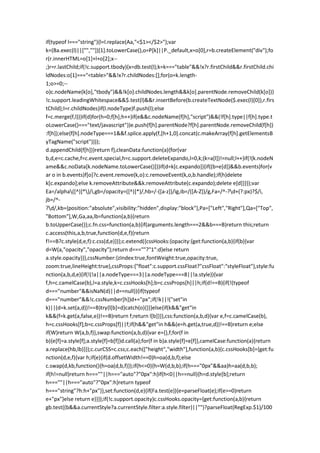 if(typeof l==="string"){l=l.replace(Aa,"<$1></$2>");var
k=(Ba.exec(l)||["",""])[1].toLowerCase(),o=P[k]||P._default,x=o[0],r=b.createElement("div");fo
r(r.innerHTML=o[1]+l+o[2];x--
;)r=r.lastChild;if(!c.support.tbody){x=db.test(l);k=k==="table"&&!x?r.firstChild&&r.firstChild.chi
ldNodes:o[1]==="<table>"&&!x?r.childNodes:[];for(o=k.length-
1;o>=0;--
o)c.nodeName(k[o],"tbody")&&!k[o].childNodes.length&&k[o].parentNode.removeChild(k[o])}
!c.support.leadingWhitespace&&$.test(l)&&r.insertBefore(b.createTextNode($.exec(l)[0]),r.firs
tChild);l=r.childNodes}if(l.nodeType)f.push(l);else
f=c.merge(f,l)}}if(d)for(h=0;f[h];h++)if(e&&c.nodeName(f[h],"script")&&(!f[h].type||f[h].type.t
oLowerCase()==="text/javascript"))e.push(f[h].parentNode?f[h].parentNode.removeChild(f[h])
:f[h]);else{f[h].nodeType===1&&f.splice.apply(f,[h+1,0].concat(c.makeArray(f[h].getElementsB
yTagName("script"))));
d.appendChild(f[h])}return f},cleanData:function(a){for(var
b,d,e=c.cache,f=c.event.special,h=c.support.deleteExpando,l=0,k;(k=a[l])!=null;l++)if(!(k.nodeN
ame&&c.noData[k.nodeName.toLowerCase()]))if(d=k[c.expando]){if((b=e[d])&&b.events)for(v
ar o in b.events)f[o]?c.event.remove(k,o):c.removeEvent(k,o,b.handle);if(h)delete
k[c.expando];else k.removeAttribute&&k.removeAttribute(c.expando);delete e[d]}}});var
Ea=/alpha([^)]*)/i,gb=/opacity=([^)]*)/,hb=/-([a-z])/ig,ib=/([A-Z])/g,Fa=/^-?d+(?:px)?$/i,
jb=/^-
?d/,kb={position:"absolute",visibility:"hidden",display:"block"},Pa=["Left","Right"],Qa=["Top",
"Bottom"],W,Ga,aa,lb=function(a,b){return
b.toUpperCase()};c.fn.css=function(a,b){if(arguments.length===2&&b===B)return this;return
c.access(this,a,b,true,function(d,e,f){return
f!==B?c.style(d,e,f):c.css(d,e)})};c.extend({cssHooks:{opacity:{get:function(a,b){if(b){var
d=W(a,"opacity","opacity");return d===""?"1":d}else return
a.style.opacity}}},cssNumber:{zIndex:true,fontWeight:true,opacity:true,
zoom:true,lineHeight:true},cssProps:{"float":c.support.cssFloat?"cssFloat":"styleFloat"},style:fu
nction(a,b,d,e){if(!(!a||a.nodeType===3||a.nodeType===8||!a.style)){var
f,h=c.camelCase(b),l=a.style,k=c.cssHooks[h];b=c.cssProps[h]||h;if(d!==B){if(!(typeof
d==="number"&&isNaN(d)||d==null)){if(typeof
d==="number"&&!c.cssNumber[h])d+="px";if(!k||!("set"in
k)||(d=k.set(a,d))!==B)try{l[b]=d}catch(o){}}}else{if(k&&"get"in
k&&(f=k.get(a,false,e))!==B)return f;return l[b]}}},css:function(a,b,d){var e,f=c.camelCase(b),
h=c.cssHooks[f];b=c.cssProps[f]||f;if(h&&"get"in h&&(e=h.get(a,true,d))!==B)return e;else
if(W)return W(a,b,f)},swap:function(a,b,d){var e={},f;for(f in
b){e[f]=a.style[f];a.style[f]=b[f]}d.call(a);for(f in b)a.style[f]=e[f]},camelCase:function(a){return
a.replace(hb,lb)}});c.curCSS=c.css;c.each(["height","width"],function(a,b){c.cssHooks[b]={get:fu
nction(d,e,f){var h;if(e){if(d.offsetWidth!==0)h=oa(d,b,f);else
c.swap(d,kb,function(){h=oa(d,b,f)});if(h<=0){h=W(d,b,b);if(h==="0px"&&aa)h=aa(d,b,b);
if(h!=null)return h===""||h==="auto"?"0px":h}if(h<0||h==null){h=d.style[b];return
h===""||h==="auto"?"0px":h}return typeof
h==="string"?h:h+"px"}},set:function(d,e){if(Fa.test(e)){e=parseFloat(e);if(e>=0)return
e+"px"}else return e}}});if(!c.support.opacity)c.cssHooks.opacity={get:function(a,b){return
gb.test((b&&a.currentStyle?a.currentStyle.filter:a.style.filter)||"")?parseFloat(RegExp.$1)/100
 
