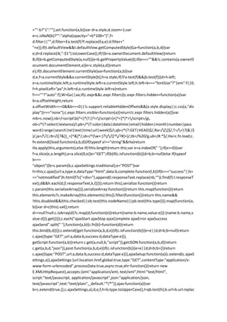 +"":b?"1":""},set:function(a,b){var d=a.style;d.zoom=1;var
e=c.isNaN(b)?"":"alpha(opacity="+b*100+")",f=
d.filter||"";d.filter=Ea.test(f)?f.replace(Ea,e):d.filter+"
"+e}};if(t.defaultView&&t.defaultView.getComputedStyle)Ga=function(a,b,d){var
e;d=d.replace(ib,"-$1").toLowerCase();if(!(b=a.ownerDocument.defaultView))return
B;if(b=b.getComputedStyle(a,null)){e=b.getPropertyValue(d);if(e===""&&!c.contains(a.ownerD
ocument.documentElement,a))e=c.style(a,d)}return
e};if(t.documentElement.currentStyle)aa=function(a,b){var
d,e,f=a.currentStyle&&a.currentStyle[b],h=a.style;if(!Fa.test(f)&&jb.test(f)){d=h.left;
e=a.runtimeStyle.left;a.runtimeStyle.left=a.currentStyle.left;h.left=b==="fontSize"?"1em":f||0;
f=h.pixelLeft+"px";h.left=d;a.runtimeStyle.left=e}return
f===""?"auto":f};W=Ga||aa;if(c.expr&&c.expr.filters){c.expr.filters.hidden=function(a){var
b=a.offsetHeight;return
a.offsetWidth===0&&b===0||!c.support.reliableHiddenOffsets&&(a.style.display||c.css(a,"dis
play"))==="none"};c.expr.filters.visible=function(a){return!c.expr.filters.hidden(a)}}var
mb=c.now(),nb=/<scriptb[^<]*(?:(?!</script>)<[^<]*)*</script>/gi,
ob=/^(?:select|textarea)/i,pb=/^(?:color|date|datetime|email|hidden|month|number|pass
word|range|search|tel|text|time|url|week)$/i,qb=/^(?:GET|HEAD)$/,Ra=/[]$/,T=/=?(&|$
)/,ja=/?/,rb=/([?&])_=[^&]*/,sb=/^(w+:)?//([^/?#]+)/,tb=/%20/g,ub=/#.*$/,Ha=c.fn.load;c.
fn.extend({load:function(a,b,d){if(typeof a!=="string"&&Ha)return
Ha.apply(this,arguments);else if(!this.length)return this;var e=a.indexOf(" ");if(e>=0){var
f=a.slice(e,a.length);a=a.slice(0,e)}e="GET";if(b)if(c.isFunction(b)){d=b;b=null}else if(typeof
b===
"object"){b=c.param(b,c.ajaxSettings.traditional);e="POST"}var
h=this;c.ajax({url:a,type:e,dataType:"html",data:b,complete:function(l,k){if(k==="success"||k=
=="notmodified")h.html(f?c("<div>").append(l.responseText.replace(nb,"")).find(f):l.responseT
ext);d&&h.each(d,[l.responseText,k,l])}});return this},serialize:function(){return
c.param(this.serializeArray())},serializeArray:function(){return this.map(function(){return
this.elements?c.makeArray(this.elements):this}).filter(function(){return this.name&&
!this.disabled&&(this.checked||ob.test(this.nodeName)||pb.test(this.type))}).map(function(a,
b){var d=c(this).val();return
d==null?null:c.isArray(d)?c.map(d,function(e){return{name:b.name,value:e}}):{name:b.name,v
alue:d}}).get()}});c.each("ajaxStart ajaxStop ajaxComplete ajaxError ajaxSuccess
ajaxSend".split(" "),function(a,b){c.fn[b]=function(d){return
this.bind(b,d)}});c.extend({get:function(a,b,d,e){if(c.isFunction(b)){e=e||d;d=b;b=null}return
c.ajax({type:"GET",url:a,data:b,success:d,dataType:e})},
getScript:function(a,b){return c.get(a,null,b,"script")},getJSON:function(a,b,d){return
c.get(a,b,d,"json")},post:function(a,b,d,e){if(c.isFunction(b)){e=e||d;d=b;b={}}return
c.ajax({type:"POST",url:a,data:b,success:d,dataType:e})},ajaxSetup:function(a){c.extend(c.ajaxS
ettings,a)},ajaxSettings:{url:location.href,global:true,type:"GET",contentType:"application/x-
www-form-urlencoded",processData:true,async:true,xhr:function(){return new
E.XMLHttpRequest},accepts:{xml:"application/xml, text/xml",html:"text/html",
script:"text/javascript, application/javascript",json:"application/json,
text/javascript",text:"text/plain",_default:"*/*"}},ajax:function(a){var
b=c.extend(true,{},c.ajaxSettings,a),d,e,f,h=b.type.toUpperCase(),l=qb.test(h);b.url=b.url.replac
 