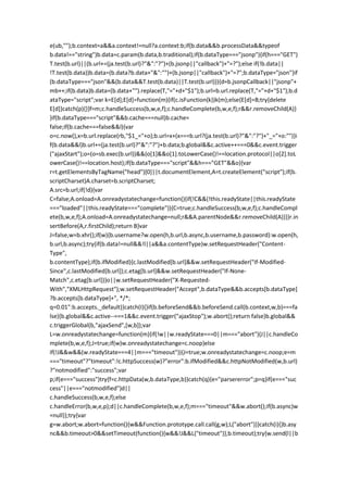 e(ub,"");b.context=a&&a.context!=null?a.context:b;if(b.data&&b.processData&&typeof
b.data!=="string")b.data=c.param(b.data,b.traditional);if(b.dataType==="jsonp"){if(h==="GET")
T.test(b.url)||(b.url+=(ja.test(b.url)?"&":"?")+(b.jsonp||"callback")+"=?");else if(!b.data||
!T.test(b.data))b.data=(b.data?b.data+"&":"")+(b.jsonp||"callback")+"=?";b.dataType="json"}if
(b.dataType==="json"&&(b.data&&T.test(b.data)||T.test(b.url))){d=b.jsonpCallback||"jsonp"+
mb++;if(b.data)b.data=(b.data+"").replace(T,"="+d+"$1");b.url=b.url.replace(T,"="+d+"$1");b.d
ataType="script";var k=E[d];E[d]=function(m){if(c.isFunction(k))k(m);else{E[d]=B;try{delete
E[d]}catch(p){}}f=m;c.handleSuccess(b,w,e,f);c.handleComplete(b,w,e,f);r&&r.removeChild(A)}
}if(b.dataType==="script"&&b.cache===null)b.cache=
false;if(b.cache===false&&l){var
o=c.now(),x=b.url.replace(rb,"$1_="+o);b.url=x+(x===b.url?(ja.test(b.url)?"&":"?")+"_="+o:"")}i
f(b.data&&l)b.url+=(ja.test(b.url)?"&":"?")+b.data;b.global&&c.active++===0&&c.event.trigger
("ajaxStart");o=(o=sb.exec(b.url))&&(o[1]&&o[1].toLowerCase()!==location.protocol||o[2].toL
owerCase()!==location.host);if(b.dataType==="script"&&h==="GET"&&o){var
r=t.getElementsByTagName("head")[0]||t.documentElement,A=t.createElement("script");if(b.
scriptCharset)A.charset=b.scriptCharset;
A.src=b.url;if(!d){var
C=false;A.onload=A.onreadystatechange=function(){if(!C&&(!this.readyState||this.readyState
==="loaded"||this.readyState==="complete")){C=true;c.handleSuccess(b,w,e,f);c.handleCompl
ete(b,w,e,f);A.onload=A.onreadystatechange=null;r&&A.parentNode&&r.removeChild(A)}}}r.in
sertBefore(A,r.firstChild);return B}var
J=false,w=b.xhr();if(w){b.username?w.open(h,b.url,b.async,b.username,b.password):w.open(h,
b.url,b.async);try{if(b.data!=null&&!l||a&&a.contentType)w.setRequestHeader("Content-
Type",
b.contentType);if(b.ifModified){c.lastModified[b.url]&&w.setRequestHeader("If-Modified-
Since",c.lastModified[b.url]);c.etag[b.url]&&w.setRequestHeader("If-None-
Match",c.etag[b.url])}o||w.setRequestHeader("X-Requested-
With","XMLHttpRequest");w.setRequestHeader("Accept",b.dataType&&b.accepts[b.dataType]
?b.accepts[b.dataType]+", */*;
q=0.01":b.accepts._default)}catch(I){}if(b.beforeSend&&b.beforeSend.call(b.context,w,b)===fa
lse){b.global&&c.active--===1&&c.event.trigger("ajaxStop");w.abort();return false}b.global&&
c.triggerGlobal(b,"ajaxSend",[w,b]);var
L=w.onreadystatechange=function(m){if(!w||w.readyState===0||m==="abort"){J||c.handleCo
mplete(b,w,e,f);J=true;if(w)w.onreadystatechange=c.noop}else
if(!J&&w&&(w.readyState===4||m==="timeout")){J=true;w.onreadystatechange=c.noop;e=m
==="timeout"?"timeout":!c.httpSuccess(w)?"error":b.ifModified&&c.httpNotModified(w,b.url)
?"notmodified":"success";var
p;if(e==="success")try{f=c.httpData(w,b.dataType,b)}catch(q){e="parsererror";p=q}if(e==="suc
cess"||e==="notmodified")d||
c.handleSuccess(b,w,e,f);else
c.handleError(b,w,e,p);d||c.handleComplete(b,w,e,f);m==="timeout"&&w.abort();if(b.async)w
=null}};try{var
g=w.abort;w.abort=function(){w&&Function.prototype.call.call(g,w);L("abort")}}catch(i){}b.asy
nc&&b.timeout>0&&setTimeout(function(){w&&!J&&L("timeout")},b.timeout);try{w.send(l||b
 