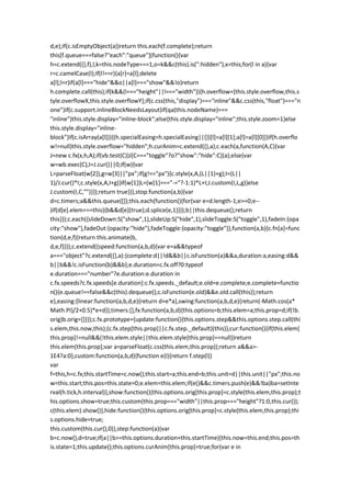d,e);if(c.isEmptyObject(a))return this.each(f.complete);return
this[f.queue===false?"each":"queue"](function(){var
h=c.extend({},f),l,k=this.nodeType===1,o=k&&c(this).is(":hidden"),x=this;for(l in a){var
r=c.camelCase(l);if(l!==r){a[r]=a[l];delete
a[l];l=r}if(a[l]==="hide"&&o||a[l]==="show"&&!o)return
h.complete.call(this);if(k&&(l==="height"||l==="width")){h.overflow=[this.style.overflow,this.s
tyle.overflowX,this.style.overflowY];if(c.css(this,"display")==="inline"&&c.css(this,"float")==="n
one")if(c.support.inlineBlockNeedsLayout)if(qa(this.nodeName)===
"inline")this.style.display="inline-block";else{this.style.display="inline";this.style.zoom=1}else
this.style.display="inline-
block"}if(c.isArray(a[l])){(h.specialEasing=h.specialEasing||{})[l]=a[l][1];a[l]=a[l][0]}}if(h.overflo
w!=null)this.style.overflow="hidden";h.curAnim=c.extend({},a);c.each(a,function(A,C){var
J=new c.fx(x,h,A);if(vb.test(C))J[C==="toggle"?o?"show":"hide":C](a);else{var
w=wb.exec(C),I=J.cur()||0;if(w){var
L=parseFloat(w[2]),g=w[3]||"px";if(g!=="px"){c.style(x,A,(L||1)+g);I=(L||
1)/J.cur()*I;c.style(x,A,I+g)}if(w[1])L=(w[1]==="-="?-1:1)*L+I;J.custom(I,L,g)}else
J.custom(I,C,"")}});return true})},stop:function(a,b){var
d=c.timers;a&&this.queue([]);this.each(function(){for(var e=d.length-1;e>=0;e--
)if(d[e].elem===this){b&&d[e](true);d.splice(e,1)}});b||this.dequeue();return
this}});c.each({slideDown:S("show",1),slideUp:S("hide",1),slideToggle:S("toggle",1),fadeIn:{opa
city:"show"},fadeOut:{opacity:"hide"},fadeToggle:{opacity:"toggle"}},function(a,b){c.fn[a]=func
tion(d,e,f){return this.animate(b,
d,e,f)}});c.extend({speed:function(a,b,d){var e=a&&typeof
a==="object"?c.extend({},a):{complete:d||!d&&b||c.isFunction(a)&&a,duration:a,easing:d&&
b||b&&!c.isFunction(b)&&b};e.duration=c.fx.off?0:typeof
e.duration==="number"?e.duration:e.duration in
c.fx.speeds?c.fx.speeds[e.duration]:c.fx.speeds._default;e.old=e.complete;e.complete=functio
n(){e.queue!==false&&c(this).dequeue();c.isFunction(e.old)&&e.old.call(this)};return
e},easing:{linear:function(a,b,d,e){return d+e*a},swing:function(a,b,d,e){return(-Math.cos(a*
Math.PI)/2+0.5)*e+d}},timers:[],fx:function(a,b,d){this.options=b;this.elem=a;this.prop=d;if(!b.
orig)b.orig={}}});c.fx.prototype={update:function(){this.options.step&&this.options.step.call(thi
s.elem,this.now,this);(c.fx.step[this.prop]||c.fx.step._default)(this)},cur:function(){if(this.elem[
this.prop]!=null&&(!this.elem.style||this.elem.style[this.prop]==null))return
this.elem[this.prop];var a=parseFloat(c.css(this.elem,this.prop));return a&&a>-
1E4?a:0},custom:function(a,b,d){function e(l){return f.step(l)}
var
f=this,h=c.fx;this.startTime=c.now();this.start=a;this.end=b;this.unit=d||this.unit||"px";this.no
w=this.start;this.pos=this.state=0;e.elem=this.elem;if(e()&&c.timers.push(e)&&!ba)ba=setInte
rval(h.tick,h.interval)},show:function(){this.options.orig[this.prop]=c.style(this.elem,this.prop);t
his.options.show=true;this.custom(this.prop==="width"||this.prop==="height"?1:0,this.cur());
c(this.elem).show()},hide:function(){this.options.orig[this.prop]=c.style(this.elem,this.prop);thi
s.options.hide=true;
this.custom(this.cur(),0)},step:function(a){var
b=c.now(),d=true;if(a||b>=this.options.duration+this.startTime){this.now=this.end;this.pos=th
is.state=1;this.update();this.options.curAnim[this.prop]=true;for(var e in
 