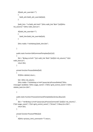 if($edit_attr_override!="")
        {
           $edit_attr=$edit_attr_override($a3);
        }

      $edit_link = "<a $edit_attr href='".$this->edit_link."&id=".$a3[$this-
>id_column]."'>$this->edit_text</a>";

        if($edit_link_override!="")
        {
           $edit_link=$edit_link_override($a3);
        }

        $this->table.="<td>&nbsp;$edit_link</td>";

    }

    public static function EditCommandTemplate($a3,$z2)
    {
      $b1 = "&nbsp;<a href='".$z2->edit_link."&id=".$a3[$z2->id_column]."'>$z2-
>edit_text</a>";
      return $b1;
    }

    private function ProcessDelete($a3)
    {
      if(!$this->delete) return ;

      $id = $this->id_column;
      $this->table.="<td>&nbsp;<a href='javascript:jsProcessDelete("$this-
>message",$a3[$id], "$this->page_name", "$this->grid_control_name" )'>$this-
>delete_text</a></td>";

    }

    public static function ProcessCommandTemplate($a3,$c3ue,$key,$z2)
    {
      $b1 = "<td>&nbsp;<a href='javascript:jsProcessCommand(".$a3[$z2->id_column].",
"$z2->page_name", "$z2->grid_control_name", "$c3ue" )'>$key</a></td>";
      return $b1;
    }

    private function ProcessHTML($a3)
    {
      if($this->process_html_command=="") return ;
 