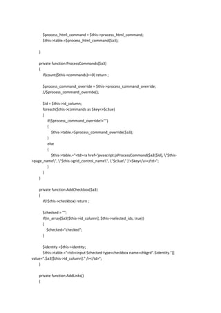 $process_html_command = $this->process_html_command;
        $this->table.=$process_html_command($a3);

    }

    private function ProcessCommands($a3)
    {
      if(count($this->commands)==0) return ;

        $process_command_override = $this->process_command_override;
        //$process_command_override();

      $id = $this->id_column;
      foreach($this->commands as $key=>$c3ue)
      {
         if($process_command_override!="")
         {
            $this->table.=$process_command_override($a3);
         }
         else
         {
            $this->table.="<td><a href='javascript:jsProcessCommand($a3[$id], "$this-
>page_name", "$this->grid_control_name", "$c3ue" )'>$key</a></td>";
         }
      }
    }

    private function AddCheckbox($a3)
    {
      if(!$this->checkbox) return ;

        $checked = "";
        if(in_array($a3[$this->id_column], $this->selected_ids, true))
        {
           $checked="checked";
        }

      $identity =$this->identity;
      $this->table.="<td><input $checked type=checkbox name=chkgrd".$identity."[]
value=".$a3[$this->id_column]." /></td>";
    }

    private function AddLinks()
    {
 