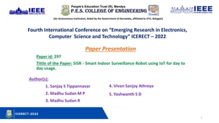 1
(An Autonomous Institution, Aided by the Government of Karnataka, affiliated to VTU, Belagavi)
Fourth International Conference on “Emerging Research in Electronics,
Computer Science and Technology” ICERECT – 2022
Paper Presentation
Paper id: 297
Tittle of the Paper: SISR - Smart Indoor Surveillance Robot using IoT for day to
day usage.
Author(s):
1. Sanjay S Tippannavar
2. Madhu Sudan M P
3. Madhu Sudan R
4. Vivan Sanjay Athreya
5. Yashwanth S D
 