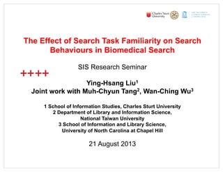 DO
OR
TH
DO
OR
TH
S
GE
School of Information Studies
TO
TH
VI
The Effect of Search Task Familiarity on Search
Behaviours in Biomedical Search
SIS Research Seminar
Ying-Hsang Liu1
Joint work with Muh-Chyun Tang2, Wan-Ching Wu3
1 School of Information Studies, Charles Sturt University
2 Department of Library and Information Science,
National Taiwan University
3 School of Information and Library Science,
University of North Carolina at Chapel Hill
21 August 2013
 
