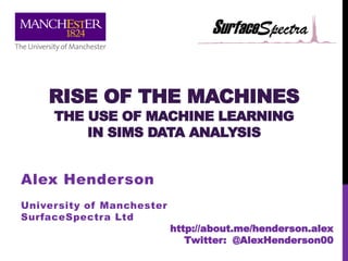 RISE OF THE MACHINES
THE USE OF MACHINE LEARNING
IN SIMS DATA ANALYSIS
Alex Henderson
University of Manchester
SurfaceSpectra Ltd
http://about.me/henderson.alex
Twitter: @AlexHenderson00
 