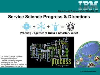 Service Science Progress & Directions Working Together to Build a Smarter Planet Dr. James (“Jim”) C. Spohrer Innovation Champion,  Director, University Progams [email_address] SISS (Swiss Institute of Service Science Bern Switzerland, Feb 28, 2011 