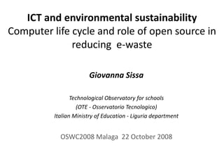 ICT and environmental sustainability
Computer life cycle and role of open source in 
              reducing e‐waste

                        Giovanna Sissa

                 Technological Observatory for schools
                    (OTE ‐ Osservatorio Tecnologico)
          Italian Ministry of Education ‐ Liguria department


            OSWC2008 Malaga  22 October 2008
 