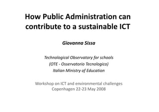 How Public Administration can 
How Public Administration can
contribute to a sustainable ICT
               Giovanna Sissa
               Giovanna Sissa

      Technological Observatory for schools
          h l       l b           f     h l
         (OTE ‐ Osservatorio Tecnologico)
           Italian Ministry of Education

  Workshop on ICT and environmental challenges 
         Copenhagen 22‐23 May 2008
 