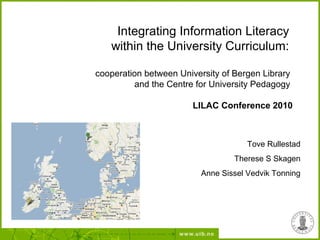 Integrating Information Literacy
within the University Curriculum:
cooperation between University of Bergen Library
and the Centre for University Pedagogy
LILAC Conference 2010
Tove Rullestad
Therese S Skagen
Anne Sissel Vedvik Tonning
 