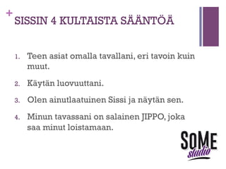 +

SISSIN 4 KULTAISTA SÄÄNTÖÄ
1. 

Teen asiat omalla tavallani, eri tavoin kuin
muut.

2. 

Käytän luovuuttani.

3. 

Olen ainutlaatuinen Sissi ja näytän sen.

4. 

Minun tavassani on salainen JIPPO, joka
saa minut loistamaan.

 