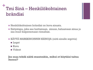 +

Virittäytyminen Sissin mielentilaan
Brändinrakennus
n  Miten tehdä kuvasta sellainen, että työnantaja soittaa
takaisin?
n  Persoonallisuus ja sen esiintuominen
n 

Asenne kuntoon, ulkokuori kuntoon
n  Keskity oikeisiin asioihin – Mitä joku sinulta haluaisi
ostaa?
n  Miten puet tämän sanoiksi paperille tai muuhun
formaattiin?

n 

Työpaikkojen löytäminen sissityyliin
n  Mistä etsiä, kun perinteiset kanavat eivät yksin palvele?

 