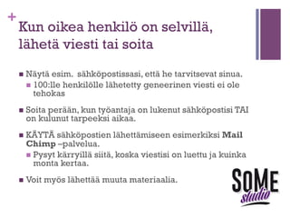 +

Luo lista työnantajista, joille haluat
tulla palkatuksi
n  Ota

yhteyttä!

n  Selvitä

oikea kohdehenkilö, joka sinut voi palkata.

n  Jos

mahdollista, etsi heistä jotain työhön liittyvää, johon
voit tarttua.
n  Aloita sähköpostisi viittaamalla johonkin henkilön
tekemään asiaan (esim. tutkimusartikkeliin).

n  Selvitä

tarkemmin mitä asioita ko. henkilön tiimissä
tehdään (LinkedIn, Google, firman nettisivut).

 