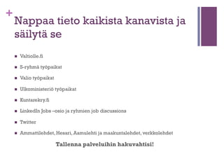 +

Tutustu työnhakusivustoihin ja
sosiaalisen median palveluihin
n 

Voit aloittaa etsinnän hakusanalla työpaikat Googlella ja
sen jälkeen jatkaa monimutkaisempiin hakuihin.

n 

Monster, Mol.fi, Oikotie, Tampereen kaupungin työpaikat,
Haussa.fi, Careerjet, uratie, Indeed.fi, Jobsafari.fi…

n 

Pelialan työpaikat Suomi Facebookissa

n 

Vierityspalkki, www.vierityspalkki.fi - web -alan työpaikat.

n 

Career Heebo

 