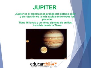 JUPITER
Júpiter es el planeta más grande del sistema solar
y su rotación es la más rápida entre todos los
planetas
Tiene 16 lunas y un tenue sistema de anillos,
invisible desde la Tierra
 