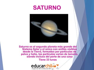 SATURNO
Saturno es el segundo planeta más grande del
Sistema Solar y el único con anillos visibles
desde la Tierra, formados por partículas de
polvo y helio, las partículas varían de tamaño,
siendo incluso del porte de una casa
Tiene 33 lunas
 