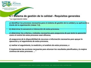 4.1 Sistema de gestión de la calidad - Requisitos generales
“La organización debe:
a) identificar los procesos necesarios para el sistema de gestión de la calidad y su aplicación a
través de la organización (véase 1.2),
b) determinar la secuencia e interacción de estos procesos,
c) determinar los criterios y métodos necesarios para asegurarse de que tanto la operación
como el control de estos procesos sean eficaces,
d) asegurarse de la disponibilidad de recursos e información necesarios para apoyar la
operación y el seguimiento de estos procesos,
e) realizar el seguimiento, la medición y el análisis de estos procesos, e
f) implementar las acciones necesarias para alcanzar los resultados planificados y la mejora
continua de estos procesos. ...”
 