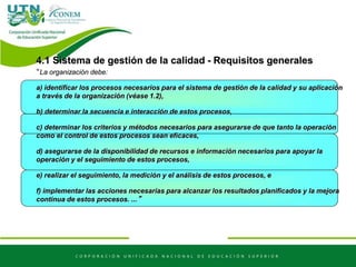 4.1 Sistema de gestión de la calidad - Requisitos generales
“La organización debe:
a) identificar los procesos necesarios para el sistema de gestión de la calidad y su aplicación
a través de la organización (véase 1.2),
b) determinar la secuencia e interacción de estos procesos,
c) determinar los criterios y métodos necesarios para asegurarse de que tanto la operación
como el control de estos procesos sean eficaces,
d) asegurarse de la disponibilidad de recursos e información necesarios para apoyar la
operación y el seguimiento de estos procesos,
e) realizar el seguimiento, la medición y el análisis de estos procesos, e
f) implementar las acciones necesarias para alcanzar los resultados planificados y la mejora
continua de estos procesos. ...”
 