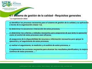 4.1 Sistema de gestión de la calidad - Requisitos generales
“La organización debe:
a) identificar los procesos necesarios para el sistema de gestión de la calidad y su aplicación
a través de la organización (véase 1.2),
b) determinar la secuencia e interacción de estos procesos,
c) determinar los criterios y métodos necesarios para asegurarse de que tanto la operación
como el control de estos procesos sean eficaces,
d) asegurarse de la disponibilidad de recursos e información necesarios para apoyar la
operación y el seguimiento de estos procesos,
e) realizar el seguimiento, la medición y el análisis de estos procesos, e
f) implementar las acciones necesarias para alcanzar los resultados planificados y la mejora
continua de estos procesos. ...”
 