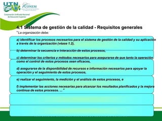 4.1 Sistema de gestión de la calidad - Requisitos generales
“La organización debe:
a) identificar los procesos necesarios para el sistema de gestión de la calidad y su aplicación
a través de la organización (véase 1.2),
b) determinar la secuencia e interacción de estos procesos,
c) determinar los criterios y métodos necesarios para asegurarse de que tanto la operación
como el control de estos procesos sean eficaces,
d) asegurarse de la disponibilidad de recursos e información necesarios para apoyar la
operación y el seguimiento de estos procesos,
e) realizar el seguimiento, la medición y el análisis de estos procesos, e
f) implementar las acciones necesarias para alcanzar los resultados planificados y la mejora
continua de estos procesos. ...”
 