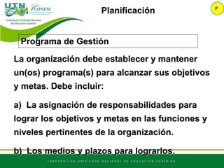 Programa de Gestión
P
Planificación
La organización debe establecer y mantener
un(os) programa(s) para alcanzar sus objetivos
y metas. Debe incluir:
a) La asignación de responsabilidades para
lograr los objetivos y metas en las funciones y
niveles pertinentes de la organización.
b) Los medios y plazos para lograrlos.
 