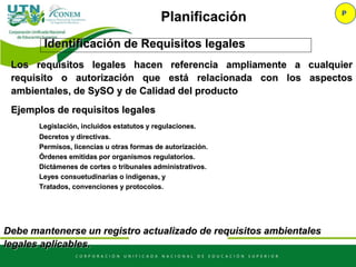 Identificación de Requisitos legales
P
Planificación
Los requisitos legales hacen referencia ampliamente a cualquier
requisito o autorización que está relacionada con los aspectos
ambientales, de SySO y de Calidad del producto
Ejemplos de requisitos legales
Legislación, incluidos estatutos y regulaciones.
Decretos y directivas.
Permisos, licencias u otras formas de autorización.
Órdenes emitidas por organismos regulatorios.
Dictámenes de cortes o tribunales administrativos.
Leyes consuetudinarias o indígenas, y
Tratados, convenciones y protocolos.
Debe mantenerse un registro actualizado de requisitos ambientales
legales aplicables.
 