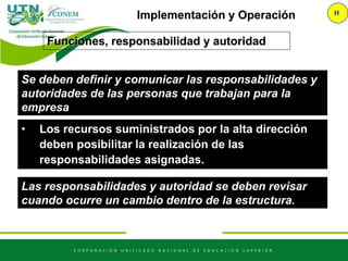 • Los recursos suministrados por la alta dirección
deben posibilitar la realización de las
responsabilidades asignadas.
Implementación y Operación H
Las responsabilidades y autoridad se deben revisar
cuando ocurre un cambio dentro de la estructura.
Funciones, responsabilidad y autoridad
Se deben definir y comunicar las responsabilidades y
autoridades de las personas que trabajan para la
empresa
 