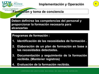 Implementación y Operación H
Programas de formación :
1. Identificación de las necesidades de formación .
2. Elaboración de un plan de formación en base a
las necesidades detectadas.
3. Documentación y seguimiento de la formación
recibida. (Mantener registros)
4. Evaluación de la formación recibida.
Formación y toma de conciencia
Deben definirse las competencias del personal y
proporcionar la formación necesaria para
alcanzarlas
 