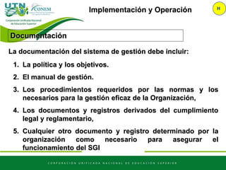 Implementación y Operación H
La documentación del sistema de gestión debe incluir:
1. La política y los objetivos.
2. El manual de gestión.
3. Los procedimientos requeridos por las normas y los
necesarios para la gestión eficaz de la Organización,
4. Los documentos y registros derivados del cumplimiento
legal y reglamentario,
5. Cualquier otro documento y registro determinado por la
organización como necesario para asegurar el
funcionamiento del SGI
Documentación
 