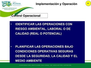 Implementación y Operación H
Control Operacional
• IDENTIFICAR LAS OPERACIONES CON
RIESGO AMBIENTAL, LABORAL O DE
CALIDAD (REAL O POTENCIAL)
• PLANIFICAR LAS OPERACIONES BAJO
CONDICIONES OPERATIVAS SEGURAS
DESDE LA SEGURIDAD, LA CALIDAD Y EL
MEDIO AMBIENTE
 