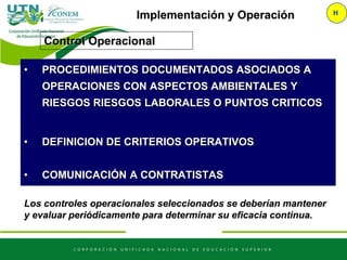 Implementación y Operación H
Control Operacional
Los controles operacionales seleccionados se deberían mantener
y evaluar periódicamente para determinar su eficacia continua.
• PROCEDIMIENTOS DOCUMENTADOS ASOCIADOS A
OPERACIONES CON ASPECTOS AMBIENTALES Y
RIESGOS RIESGOS LABORALES O PUNTOS CRITICOS
• DEFINICION DE CRITERIOS OPERATIVOS
• COMUNICACIÓN A CONTRATISTAS
 