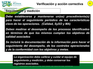 Verificación y acción correctiva V
Debe establecerse y mantenerse un(os) procedimiento(s)
para hacer el seguimiento periódico de las características
clave de las operaciones. (Calidad, SySO y MA)
Deben medirse el desempeño de los procesos identificados
en términos de que los mismos cumplan los objetivos de
calidad asociados
Se incluirá la documentación de la información para hacer el
seguimiento del desempeño, de los controles operacionales
y de la conformidad con los objetivos y metas.
Seguimiento y medición
La organización debe calibrar y cuidar el equipo de
seguimiento y medición, y debe conservar los
registros asociados.
 