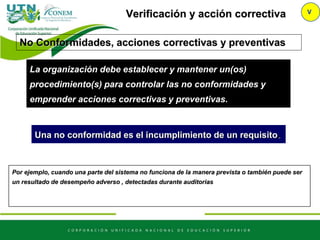 Verificación y acción correctiva V
No Conformidades, acciones correctivas y preventivas
La organización debe establecer y mantener un(os)
procedimiento(s) para controlar las no conformidades y
emprender acciones correctivas y preventivas.
Una no conformidad es el incumplimiento de un requisito.
Por ejemplo, cuando una parte del sistema no funciona de la manera prevista o también puede ser
un resultado de desempeño adverso , detectadas durante auditorias
 