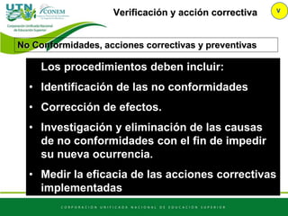 Verificación y acción correctiva V
No Conformidades, acciones correctivas y preventivas
Los procedimientos deben incluir:
• Identificación de las no conformidades
• Corrección de efectos.
• Investigación y eliminación de las causas
de no conformidades con el fin de impedir
su nueva ocurrencia.
• Medir la eficacia de las acciones correctivas
implementadas
 