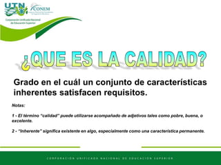 Grado en el cuál un conjunto de características
inherentes satisfacen requisitos.
Notas:
1 - El término “calidad” puede utilizarse acompañado de adjetivos tales como pobre, buena, o
excelente.
2 - “Inherente” significa existente en algo, especialmente como una característica permanente.
 