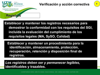 Verificación y acción correctiva V
Registros
Establecer y mantener los registros necesarios para
demostrar la conformidad con los requisitos del SGI,
incluida la evaluación del cumplimiento de los
requisitos legales (MA, SySO, Calidad)
Establecer y mantener un procedimiento para la
identificación, almacenamiento, protección,
recuperación, retención y disposición final de
registros.
Los registros deben ser y permanecer legibles,
identificables y trazables.
 