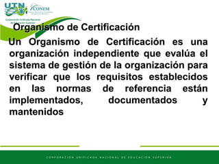 Organismo de Certificación
Un Organismo de Certificación es una
organización independiente que evalúa el
sistema de gestión de la organización para
verificar que los requisitos establecidos
en las normas de referencia están
implementados, documentados y
mantenidos
 