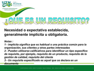 Necesidad o expectativa establecida,
generalmente implícita u obligatoria.
Notas :
1 - implícita significa que es habitual o una práctica común para la
organización, sus clientes y otras partes interesadas
2 - Pueden utilizarse calificativos para identificar un tipo específico
de requisito, por ejemplo, requisito de un producto, requisito de la
gestión de calidad, requisito del cliente
3 - Un requisito especificado es aquel que se declara en un
documento
 