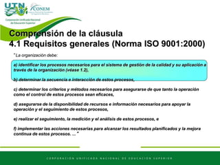 “La organización debe:
a) identificar los procesos necesarios para el sistema de gestión de la calidad y su aplicación a
través de la organización (véase 1.2),
b) determinar la secuencia e interacción de estos procesos,
c) determinar los criterios y métodos necesarios para asegurarse de que tanto la operación
como el control de estos procesos sean eficaces,
d) asegurarse de la disponibilidad de recursos e información necesarios para apoyar la
operación y el seguimiento de estos procesos,
e) realizar el seguimiento, la medición y el análisis de estos procesos, e
f) implementar las acciones necesarias para alcanzar los resultados planificados y la mejora
continua de estos procesos. ...”
Comprensión de la cláusula
4.1 Requisitos generales (Norma ISO 9001:2000)
 