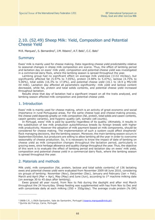 44
Special Issue of the International Dairy Federation 1201	 IDF International Symposium on
Sheep, Goat and other non-Cow Milk
2.10. (S2.49) Sheep Milk: Yield, Composition and Potential
Cheese Yield
M.R. Marques1, S. Bernardino2, J.M. Ribeiro1, A.T. Belo1, C.C. Belo1
Summary
Ewes’ milk is mainly used for cheese making. Data regarding cheese yield predictability relative
to seasonal changes in sheep milk composition are scarce. Thus, the effect of lambing period
and lactation day on ewes’ milk yield, composition and potential cheese yield was investigated
in a commercial dairy flock, where the lambing season is spread throughout the year.
Lambing group had no significant effect on average milk yield/ewe (1132 ml/day), but
significantly affected fat (5.97% to 7.05%), protein (4.98% to 5.47%), lactose (4.75% to
5.06%), total solids (16.3% to 17.8%), and potential cheese yield (16.1 to 18.9 g MS/100
ml milk). Lactation day affected all parameters significantly: milk yield and lactose content
decreased, while fat, protein and total solids contents, and potential cheese yield increased
throughout lactation.
Results show that day of lactation had a significant impact on all the traits analyzed, and
lambing season affected milk composition and potential cheese yield.
1. Introduction
Ewes’ milk is mainly used for cheese making, which is an activity of great economic and social
importance in rural Portuguese areas. For the same cheese type and cheese-making process,
the cheese yield depends greatly on milk composition (fat, protein, total solids and casein contents,
casein genetic variants), and hygienic quality (pH, somatic cell counts).
In Portugal, ewes’ milk is paid by quantity regardless of its quality. Ultimately, it results in
the substitution of low milk production autochthonous breeds by foreign breeds with higher
milk productivity. However the adoption of milk payment based on milk components, should be
considered for cheese making. The implementation of such a system could affect shepherds’
flock managing decisions, like the lambing season. Moreover, the main lambing season occurs in
September/October, but producers are willing to allow lambing all the year in order to overcome
seasonality of cheese production. So, it is necessary to know the impact of date of lambing on
cheese yield as milk composition changes throughout the lactation period, particularly in
grazing ewes, since herbage allowance and quality change throughout the year. Thus, the objective
of this work is to evaluate the effect of lambing period and lactation day on ewes’ milk yield,
composition and potential cheese yield in a commercial dairy flock, where the lambing season
is spread throughout the year.
2. Materials and methods
Milk yield, milk composition (fat, protein, lactose and total solids contents) of 136 lactating
ewes and potential cheese yield were evaluated from November 2009 till June 2010, considering
six groups of lambing: November (Nov), December (Dec), January and February (Jan + Feb),
March and April (Mar + Apr), May (May) and June (Jun), according to 1st machine milking date
(on average 30 to 45 days after lambing).
Ewes grazed all year round, from Nov to Feb during the daylight and after mid March
throughout the 24 hours/day. Sheep feeding was supplemented with hay from Nov to Dec and
with concentrate daily at each milking (350 + 350g/day). The average crude protein (% DM)
1	INRB-I.P., L-INIA-Santarém, Vale de Santarém, Portugal (rosario.marques@inrb.pt).
2	Quinta da França, Caria, Portugal.
 