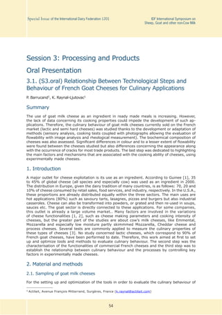 54
Special Issue of the International Dairy Federation 1201	 IDF International Symposium on
Sheep, Goat and other non-Cow Milk
Session 3: Processing and Products
Oral Presentation
3.1. (S3.oral) Relationship Between Technological Steps and
Behaviour of French Goat Cheeses for Culinary Applications
P. Barrucand1, K. Raynal-Ljutovac1
Summary
The use of goat milk cheese as an ingredient in ready made meals is increasing. However,
the lack of data concerning its cooking properties could impede the development of such ap-
plications. Therefore, the culinary behaviour of goat milk cheeses currently sold on the French
market (lactic and semi hard cheeses) was studied thanks to the development or adaptation of
methods (sensory analysis, cooking tests coupled with photographs allowing the evaluation of
flowability with image analysis and rheological measurement). The biochemical composition of
cheeses was also assessed. Significant differences in colour and to a lesser extent of flowability
were found between the cheeses studied but also differences concerning the appearance along
with the occurrence of cracks for most trade products. The last step was dedicated to highlighting
the main factors and mechanisms that are associated with the cooking ability of cheeses, using
experimentally made cheeses.
1. Introduction
A major outlet for cheese exploitation is its use as an ingredient. According to Guinee [1], 35
to 45% of global cheese (all species and especially cow) was used as an ingredient in 2000.
The distribution in Europe, given the dairy tradition of many countries, is as follows: 70, 20 and
10% of cheese consumed by retail sales, food services, and industry, respectively. In the U.S.A.,
these proportions are already distributed equally within the three sectors. The main uses are
hot applications (80%) such as savoury tarts, lasagnes, pizzas and burgers but also industrial
casseroles. Cheese can also be transformed into powders, or grated and then re-used in soups,
sauces etc. The goat sector is directly connected to these applications. For some companies,
this outlet is already a large volume market.. Many factors are involved in the variations
of cheese functionalities [1, 2], such as cheese making parameters and cooking intensity of
cheeses, but the greater part of the studies are about cow’s milk cheeses, like Emmental,
Mozzarella and especially low moisture partly skimmmed Mozzarella, Cheddar cheese and
process cheeses. Several tests are commonly applied to measure the culinary properties of
these types of cheeses [3]. No study concerned lactic cheeses, which correspond to 90% of
French goat cheeses, have been performed to date. Therefore, this work aimed at first to set
up and optimize tools and methods to evaluate culinary behaviour. The second step was the
characterisation of the functionalities of commercial French cheeses and the third step was to
establish the relationship between culinary behaviour and the processes by controlling key
factors in experimentally made cheeses.
2. Material and methods
2.1. Sampling of goat milk cheeses
For the setting up and optimization of the tools in order to evaluate the culinary behaviour of
1	Actilait, Avenue François Mitterrand, Surgères, France (k.raynal@actilait.com)
 