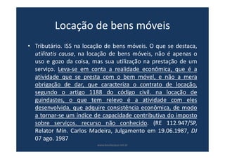 Locação de bens móveis
• Tributário. ISS na locação de bens móveis. O que se destaca,
utilitatis causa, na locação de bens móveis, não é apenas o
uso e gozo da coisa, mas sua utilização na prestação de um
serviço. Leva-se em conta a realidade econômica, que é a
atividade que se presta com o bem móvel, e não a mera
obrigação de dar, que caracteriza o contrato de locação,
segundo o artigo 1188 do código civil. na locação de
guindastes, o que tem relevo é a atividade com eles
desenvolvida, que adquire consistência econômica, de modo
a tornar-se um índice de capacidade contributiva do imposto
sobre serviços. recurso não conhecido. (RE 112.947/SP,
Relator Min. Carlos Madeira, Julgamento em 19.06.1987, DJ
07 ago. 1987
www.bevilacqua.net.br
 