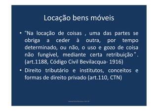 Locação bens móveis
• “Na locação de coisas , uma das partes se
obriga a ceder à outra, por tempo
determinado, ou não, o uso e gozo de coisa
não fungível, mediante certa retribuição ” .
(art.1188, Código Civil Bevilacqua- 1916)
• Direito tributário e institutos, conceitos e
formas de direito privado (art.110, CTN)
www.bevilacqua.net.br
 