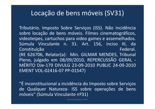 Locação de bens móveis (SV31)
Tributário. Imposto Sobre Serviços (ISS). Não incidência
sobre locação de bens móveis. Filmes cinematográficos,
videoteipes, cartuchos para video games e assemelhados.
Súmula Vinculante n. 31. Art. 156, inciso III, da
Constituição Federal.
(RE 626706, Relator(a): Min. GILMAR MENDES, Tribunal
Pleno, julgado em 08/09/2010, REPERCUSSÃO GERAL -
MÉRITO DJe-179 DIVULG 23-09-2010 PUBLIC 24-09-2010
EMENT VOL-02416-07 PP-01547)
“É inconstitucional a incidência do Imposto sobre Serviços
de Qualquer Natureza- ISS sobre operações de bens
móveis” (Súmula Vinculante nº31)
www.bevilacqua.net.br
 