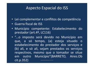 Aspecto Espacial do ISS
• Lei complementar e conflitos de competência
• Guerra fiscal de ISS
• Município competente: Estabelecimento do
prestador (art.4º, LC116)
• “...o imposto será devido no Município em
que, a só tempo, (a) esteja situado o
estabelecimento do prestador dos serviços e
(b) ali, e só ali, sejam prestados os serviços
respectivos, mesmo que o tomador se situe
em outro Município”(BARRETO, Aires.Ob
cit.p.352) www.bevilacqua.net.br
 