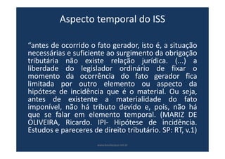 Aspecto temporal do ISS
“antes de ocorrido o fato gerador, isto é, a situação
necessárias e suficiente ao surgimento da obrigação
tributária não existe relação jurídica. (...) a
liberdade do legislador ordinário de fixar o
momento da ocorrência do fato gerador fica
limitada por outro elemento ou aspecto da
hipótese de incidência que é o material. Ou seja,
antes de existente a materialidade do fato
imponível, não há tributo devido e, pois, não há
que se falar em elemento temporal. (MARIZ DE
OLIVEIRA, Ricardo. IPI- Hipótese de incidência.
Estudos e pareceres de direito tributário. SP: RT, v.1)
www.bevilacqua.net.br
 