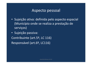 Aspecto pessoal
• Sujeição ativa: definida pelo aspecto espacial
(Município onde se realiza a prestação de
serviços)
• Sujeição passiva:
Contribuinte (art.5º, LC 116)
Responsável (art.6º, LC116)
www.bevilacqua.net.br
 