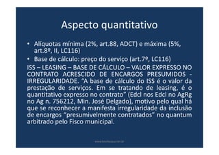 Aspecto quantitativo
• Alíquotas mínima (2%, art.88, ADCT) e máxima (5%,
art.8º, II, LC116)
• Base de cálculo: preço do serviço (art.7º, LC116)
ISS – LEASING – BASE DE CÁLCULO – VALOR EXPRESSO NO
CONTRATO ACRESCIDO DE ENCARGOS PRESUMIDOS -
IRREGULARIDADE. “A base de cálculo do ISS é o valor da
prestação de serviços. Em se tratando de leasing, é o
quantitativo expresso no contrato” (Edcl nos Edcl no AgRg
no Ag n. 756212, Min. José Delgado), motivo pelo qual há
que se reconhecer a manifesta irregularidade da inclusão
de encargos “presumivelmente contratados” no quantum
arbitrado pelo Fisco municipal.
www.bevilacqua.net.br
 