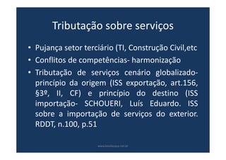 Tributação sobre serviços
• Pujança setor terciário (TI, Construção Civil,etc
• Conflitos de competências- harmonização
• Tributação de serviços cenário globalizado-
princípio da origem (ISS exportação, art.156,
§3º, II, CF) e princípio do destino (ISS
importação- SCHOUERI, Luís Eduardo. ISS
sobre a importação de serviços do exterior.
RDDT, n.100, p.51
www.bevilacqua.net.br
 